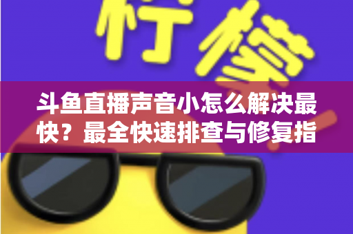 斗鱼直播声音小怎么解决最快？最全快速排查与修复指南助你畅享高清视听体验