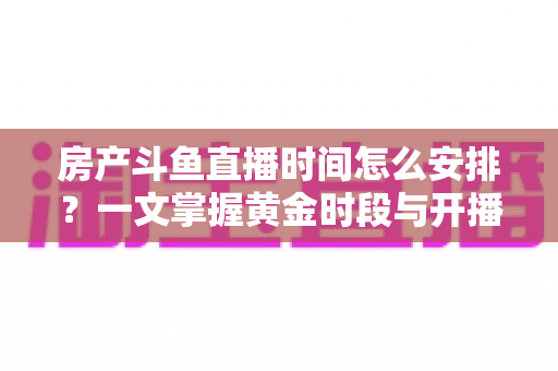 房产斗鱼直播时间怎么安排？一文掌握黄金时段与开播策略，助你快速涨粉获客