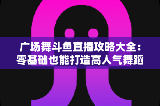 广场舞斗鱼直播攻略大全:零基础也能打造高人气舞蹈直播间的实战秘籍 广场舞斗鱼直播攻略大全:零基础也能打造高人气舞蹈直播间的实战秘籍