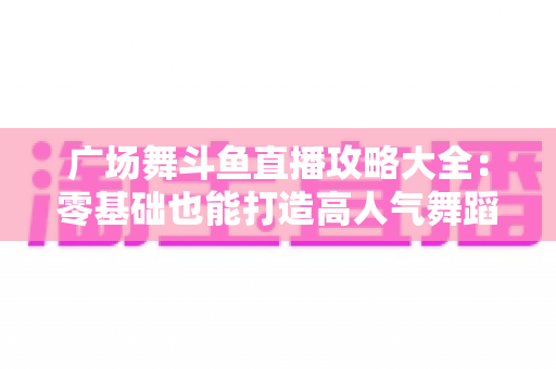 广场舞斗鱼直播攻略大全：零基础也能打造高人气舞蹈直播间的实战秘籍