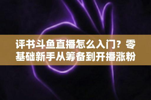 评书斗鱼直播怎么入门？零基础新手从筹备到开播涨粉的完整实战指南