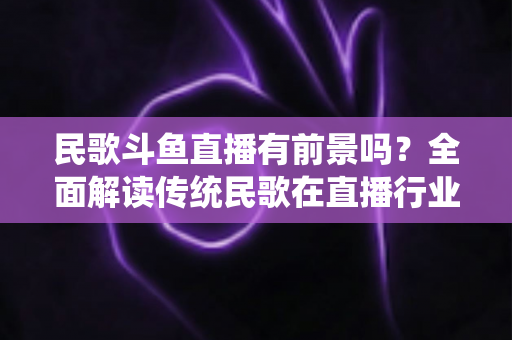 民歌斗鱼直播有前景吗?全面解读传统民歌在直播行业的机遇、挑战与未来发展策略 民歌斗鱼直播有前景吗?全面解读传统民歌在直播行业的机遇、挑战与未来发展策略