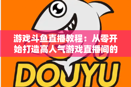 游戏斗鱼直播教程:从零开始打造高人气游戏直播间的完整实战指南 游戏斗鱼直播教程:从零开始打造高人气游戏直播间的完整实战指南