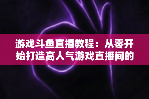 游戏斗鱼直播教程：从零开始打造高人气游戏直播间的完整实战指南