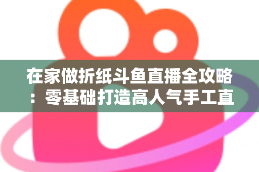 在家做折纸斗鱼直播全攻略:零基础打造高人气手工直播间的完整指南 在家做折纸斗鱼直播全攻略:零基础打造高人气手工直播间的完整指南