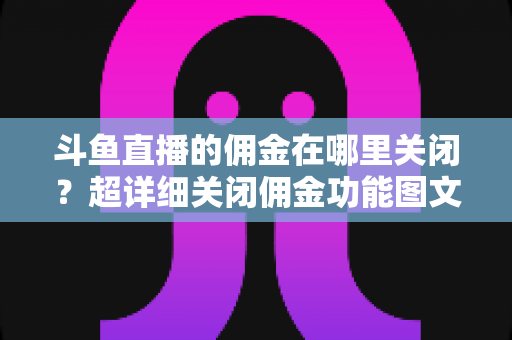 斗鱼直播的佣金在哪里关闭？超详细关闭佣金功能图文教程与常见问题全解析