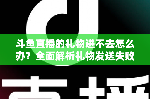 斗鱼直播的礼物进不去怎么办？全面解析礼物发送失败的原因与解决方法