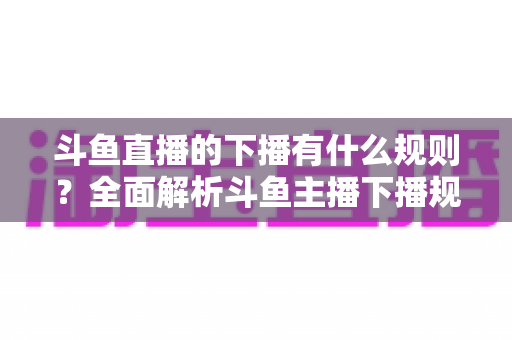 斗鱼直播的下播有什么规则？全面解析斗鱼主播下播规范、注意事项与实用指南