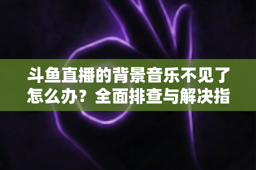 斗鱼直播的背景音乐不见了怎么办?全面排查与解决指南助你快速恢复直播氛围 斗鱼直播的背景音乐不见了怎么办?全面排查与解决指南助你快速恢复直播氛围
