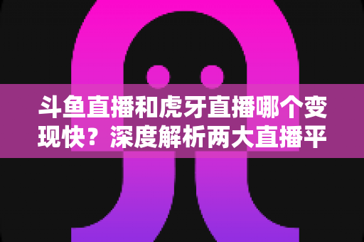 斗鱼直播和虎牙直播哪个变现快？深度解析两大直播平台的赚钱速度与变现策略