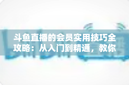 斗鱼直播的会员实用技巧全攻略：从入门到精通，教你玩转会员权益