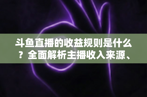 斗鱼直播的收益规则是什么？全面解析主播收入来源、分成比例与提现流程