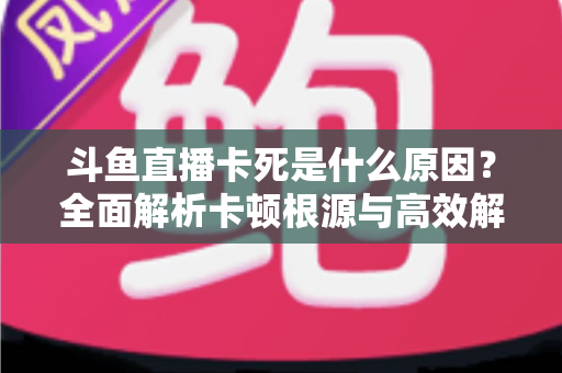 斗鱼直播卡死是什么原因？全面解析卡顿根源与高效解决办法
