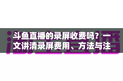 斗鱼直播的录屏收费吗？一文讲清录屏费用、方法与注意事项