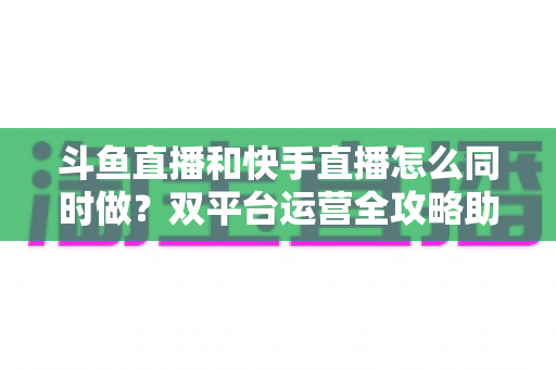 斗鱼直播和快手直播怎么同时做？双平台运营全攻略助你流量翻倍