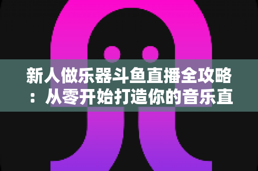 新人做乐器斗鱼直播全攻略:从零开始打造你的音乐直播间 新人做乐器斗鱼直播全攻略:从零开始打造你的音乐直播间