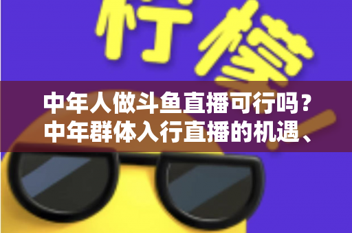中年人做斗鱼直播可行吗？中年群体入行直播的机遇、挑战与实操指南全解析