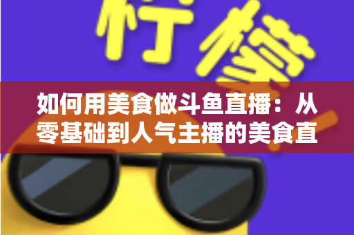 如何用美食做斗鱼直播：从零基础到人气主播的美食直播全攻略