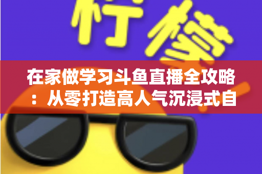在家做学习斗鱼直播全攻略：从零打造高人气沉浸式自习室，让专注与陪伴同时在线