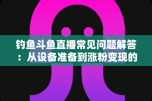 钓鱼斗鱼直播常见问题解答:从设备准备到涨粉变现的新手主播全方位指南 钓鱼斗鱼直播常见问题解答:从设备准备到涨粉变现的新手主播全方位指南