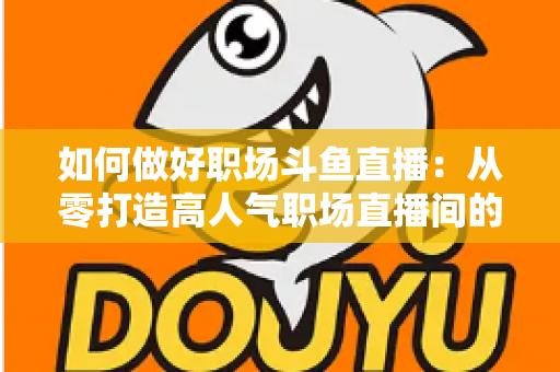 如何做好职场斗鱼直播:从零打造高人气职场直播间的实战全攻略 如何做好职场斗鱼直播:从零打造高人气职场直播间的实战全攻略