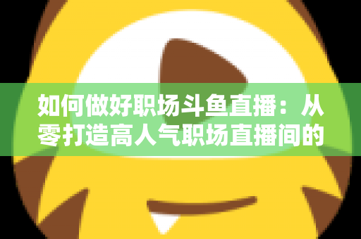 如何做好职场斗鱼直播：从零打造高人气职场直播间的实战全攻略