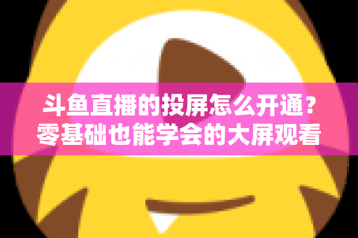 斗鱼直播的投屏怎么开通?零基础也能学会的大屏观看直播完整指南 斗鱼直播的投屏怎么开通?零基础也能学会的大屏观看直播完整指南