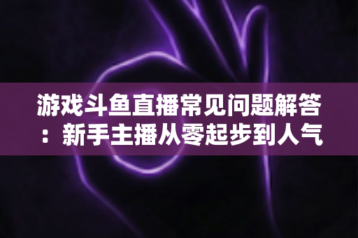 游戏斗鱼直播常见问题解答:新手主播从零起步到人气变现的实用指南 游戏斗鱼直播常见问题解答:新手主播从零起步到人气变现的实用指南