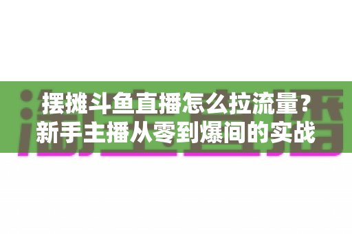 摆摊斗鱼直播怎么拉流量?新手主播从零到爆间的实战引流全攻略 摆摊斗鱼直播怎么拉流量?新手主播从零到爆间的实战引流全攻略