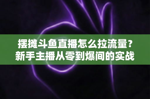 摆摊斗鱼直播怎么拉流量？新手主播从零到爆间的实战引流全攻略