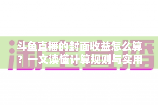 斗鱼直播的封面收益怎么算?一文读懂计算规则与实用提升技巧 斗鱼直播的封面收益怎么算?一文读懂计算规则与实用提升技巧