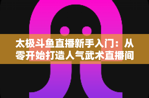 太极斗鱼直播新手入门：从零开始打造人气武术直播间全攻略