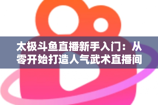 太极斗鱼直播新手入门：从零开始打造人气武术直播间全攻略