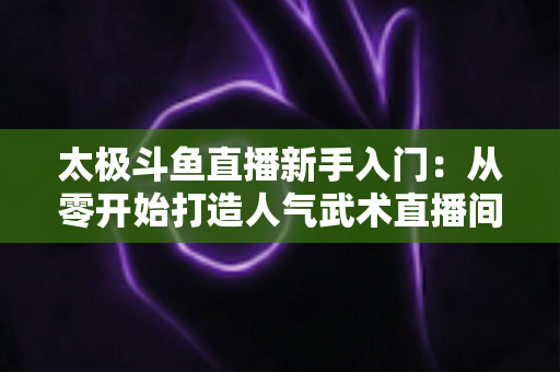 太极斗鱼直播新手入门：从零开始打造人气武术直播间全攻略