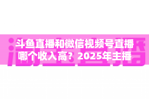 斗鱼直播和微信视频号直播哪个收入高?2025年主播变现收益深度对比全解析 斗鱼直播和微信视频号直播哪个收入高?2025年主播变现收益深度对比全解析