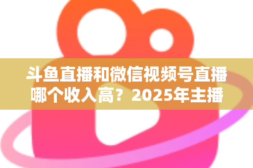 斗鱼直播和微信视频号直播哪个收入高?2025年主播变现收益深度对比全解析 斗鱼直播和微信视频号直播哪个收入高?2025年主播变现收益深度对比全解析