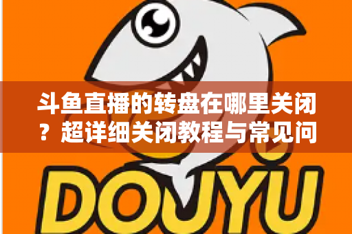 斗鱼直播的转盘在哪里关闭？超详细关闭教程与常见问题一次讲清