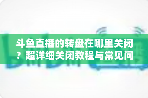 斗鱼直播的转盘在哪里关闭？超详细关闭教程与常见问题一次讲清