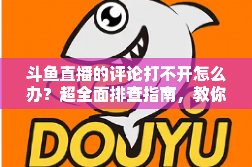 斗鱼直播的评论打不开怎么办？超全面排查指南，教你快速恢复弹幕评论功能
