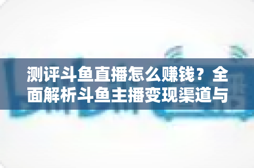 测评斗鱼直播怎么赚钱？全面解析斗鱼主播变现渠道与实战技巧
