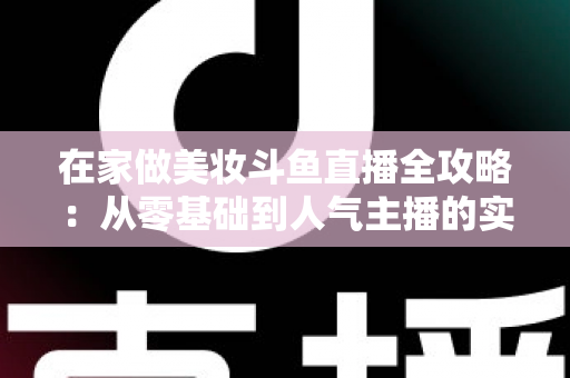 在家做美妆斗鱼直播全攻略:从零基础到人气主播的实用指南 在家做美妆斗鱼直播全攻略:从零基础到人气主播的实用指南