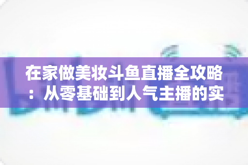 在家做美妆斗鱼直播全攻略:从零基础到人气主播的实用指南 在家做美妆斗鱼直播全攻略:从零基础到人气主播的实用指南