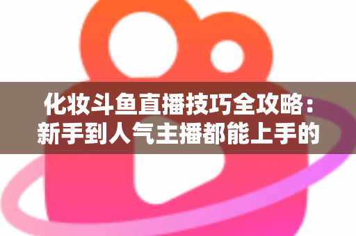 化妆斗鱼直播技巧全攻略:新手到人气主播都能上手的镜头完美妆容指南 化妆斗鱼直播技巧全攻略:新手到人气主播都能上手的镜头完美妆容指南