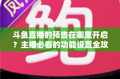 斗鱼直播的预告在哪里开启？主播必看的功能设置全攻略与实操教程