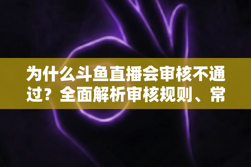 为什么斗鱼直播会审核不通过？全面解析审核规则、常见违规原因与实用避坑指南