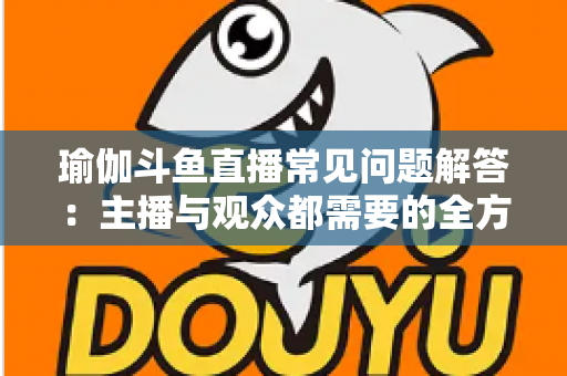 瑜伽斗鱼直播常见问题解答:主播与观众都需要的全方位实战指南 瑜伽斗鱼直播常见问题解答:主播与观众都需要的全方位实战指南