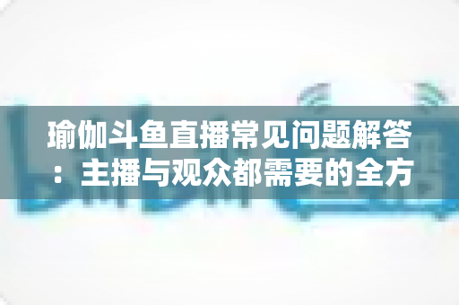瑜伽斗鱼直播常见问题解答:主播与观众都需要的全方位实战指南 瑜伽斗鱼直播常见问题解答:主播与观众都需要的全方位实战指南