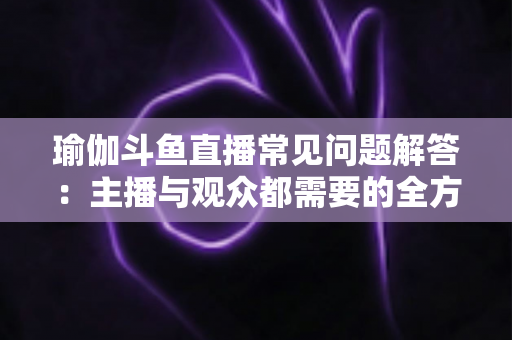 瑜伽斗鱼直播常见问题解答:主播与观众都需要的全方位实战指南 瑜伽斗鱼直播常见问题解答:主播与观众都需要的全方位实战指南
