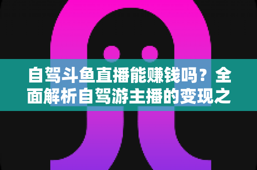 自驾斗鱼直播能赚钱吗？全面解析自驾游主播的变现之路与赚钱技巧