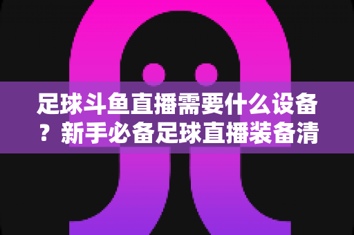 足球斗鱼直播需要什么设备？新手必备足球直播装备清单与配置全攻略